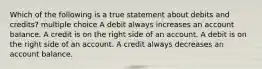 Which of the following is a true statement about debits and credits? multiple choice A debit always increases an account balance. A credit is on the right side of an account. A debit is on the right side of an account. A credit always decreases an account balance.