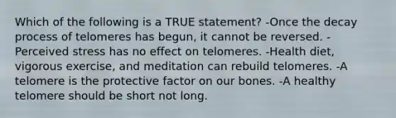 Which of the following is a TRUE statement? -Once the decay process of telomeres has begun, it cannot be reversed. -Perceived stress has no effect on telomeres. -Health diet, vigorous exercise, and meditation can rebuild telomeres. -A telomere is the protective factor on our bones. -A healthy telomere should be short not long.