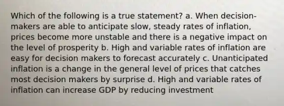 Which of the following is a true statement? a. When decision-makers are able to anticipate slow, steady rates of inflation, prices become more unstable and there is a negative impact on the level of prosperity b. High and variable rates of inflation are easy for decision makers to forecast accurately c. Unanticipated inflation is a change in the general level of prices that catches most decision makers by surprise d. High and variable rates of inflation can increase GDP by reducing investment