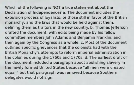 Which of the following is NOT a true statement about the Declaration of Independence? a. The document includes the expulsion process of loyalists, or those still in favor of the British monarchy, and the laws that would be held against them, defining them as traitors in the new country. b. Thomas Jefferson drafted the document, with edits being made by his fellow committee members John Adams and Benjamin Franklin, and then again by the Congress as a whole. c. Most of the document outlined specific grievances that the colonists had with the British Monarchy's attempts to reform imperial administration in the colonies during the 1760s and 1770s. d. The earliest draft of the document included a paragraph about abolishing slavery in the newly formed United States because "all men were created equal," but that paragraph was removed because Southern delegates would not sign.