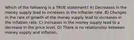 Which of the following is a TRUE statement? A) Decreases in the money supply lead to increases in the inflation rate. B) Changes in the rate of growth of the money supply lead to increases in the inflation rate. C) Increases in the money supply lead to a decrease in the price level. D) There is no relationship between money supply and inflation.