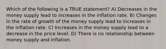 Which of the following is a TRUE statement? A) Decreases in the money supply lead to increases in the inflation rate. B) Changes in the rate of growth of the money supply lead to increases in the inflation rate. C) Increases in the money supply lead to a decrease in the price level. D) There is no relationship between money supply and inflation.