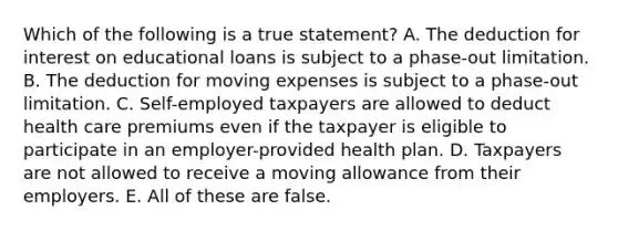 Which of the following is a true statement? A. The deduction for interest on educational loans is subject to a phase-out limitation. B. The deduction for moving expenses is subject to a phase-out limitation. C. Self-employed taxpayers are allowed to deduct health care premiums even if the taxpayer is eligible to participate in an employer-provided health plan. D. Taxpayers are not allowed to receive a moving allowance from their employers. E. All of these are false.