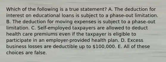 Which of the following is a true statement? A. The deduction for interest on educational loans is subject to a phase-out limitation. B. The deduction for moving expenses is subject to a phase-out limitation. C. Self-employed taxpayers are allowed to deduct health care premiums even if the taxpayer is eligible to participate in an employer-provided health plan. D. Excess business losses are deductible up to 100,000. E. All of these choices are false.