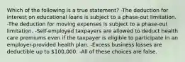 Which of the following is a true statement? -The deduction for interest on educational loans is subject to a phase-out limitation. -The deduction for moving expenses is subject to a phase-out limitation. -Self-employed taxpayers are allowed to deduct health care premiums even if the taxpayer is eligible to participate in an employer-provided health plan. -Excess business losses are deductible up to 100,000. -All of these choices are false.