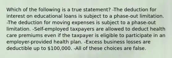 Which of the following is a true statement? -The deduction for interest on educational loans is subject to a phase-out limitation. -The deduction for moving expenses is subject to a phase-out limitation. -Self-employed taxpayers are allowed to deduct health care premiums even if the taxpayer is eligible to participate in an employer-provided health plan. -Excess business losses are deductible up to 100,000. -All of these choices are false.