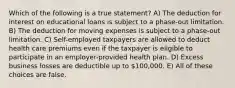 Which of the following is a true statement? A) The deduction for interest on educational loans is subject to a phase-out limitation. B) The deduction for moving expenses is subject to a phase-out limitation. C) Self-employed taxpayers are allowed to deduct health care premiums even if the taxpayer is eligible to participate in an employer-provided health plan. D) Excess business losses are deductible up to 100,000. E) All of these choices are false.