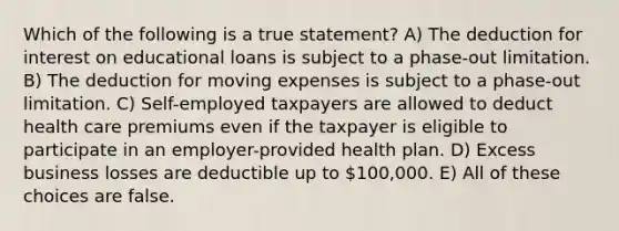 Which of the following is a true statement? A) The deduction for interest on educational loans is subject to a phase-out limitation. B) The deduction for moving expenses is subject to a phase-out limitation. C) Self-employed taxpayers are allowed to deduct health care premiums even if the taxpayer is eligible to participate in an employer-provided health plan. D) Excess business losses are deductible up to 100,000. E) All of these choices are false.