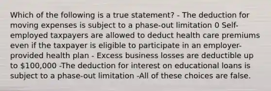 Which of the following is a true statement? - The deduction for moving expenses is subject to a phase-out limitation 0 Self-employed taxpayers are allowed to deduct health care premiums even if the taxpayer is eligible to participate in an employer-provided health plan - Excess business losses are deductible up to 100,000 -The deduction for interest on educational loans is subject to a phase-out limitation -All of these choices are false.