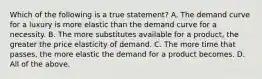 Which of the following is a true statement? A. The demand curve for a luxury is more elastic than the demand curve for a necessity. B. The more substitutes available for a product, the greater the price elasticity of demand. C. The more time that passes, the more elastic the demand for a product becomes. D. All of the above.