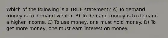 Which of the following is a TRUE statement? A) To demand money is to demand wealth. B) To demand money is to demand a higher income. C) To use money, one must hold money. D) To get more money, one must earn interest on money.