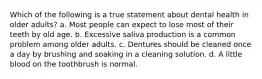 Which of the following is a true statement about dental health in older adults? a. Most people can expect to lose most of their teeth by old age. b. Excessive saliva production is a common problem among older adults. c. Dentures should be cleaned once a day by brushing and soaking in a cleaning solution. d. A little blood on the toothbrush is normal.