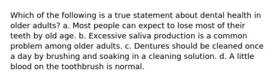 Which of the following is a true statement about dental health in older adults? a. Most people can expect to lose most of their teeth by old age. b. Excessive saliva production is a common problem among older adults. c. Dentures should be cleaned once a day by brushing and soaking in a cleaning solution. d. A little blood on the toothbrush is normal.