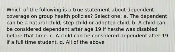 Which of the following is a true statement about dependent coverage on group health policies? Select one: a. The dependent can be a natural child, step child or adopted child. b. A child can be considered dependent after age 19 if he/she was disabled before that time. c. A child can be considered dependent after 19 if a full time student. d. All of the above