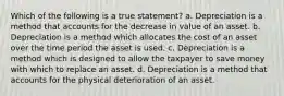 Which of the following is a true statement? a. Depreciation is a method that accounts for the decrease in value of an asset. b. Depreciation is a method which allocates the cost of an asset over the time period the asset is used. c. Depreciation is a method which is designed to allow the taxpayer to save money with which to replace an asset. d. Depreciation is a method that accounts for the physical deterioration of an asset.