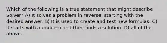 Which of the following is a true statement that might describe Solver? A) It solves a problem in reverse, starting with the desired answer. B) It is used to create and test new formulas. C) It starts with a problem and then finds a solution. D) all of the above.