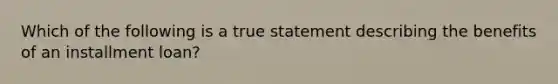 Which of the following is a true statement describing the benefits of an installment loan?