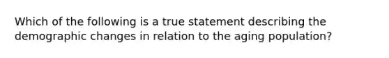 Which of the following is a true statement describing the demographic changes in relation to the aging population?