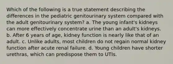 Which of the following is a true statement describing the differences in the pediatric genitourinary system compared with the adult genitourinary system? a. The young infant's kidneys can more effectively concentrate urine than an adult's kidneys. b. After 6 years of age, kidney function is nearly like that of an adult. c. Unlike adults, most children do not regain normal kidney function after acute renal failure. d. Young children have shorter urethras, which can predispose them to UTIs.