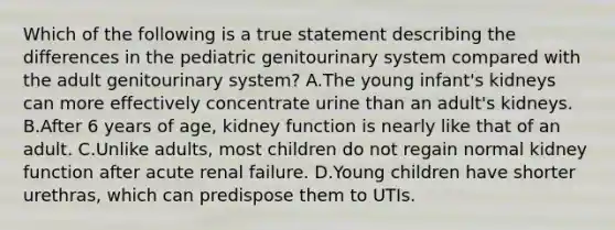 Which of the following is a true statement describing the differences in the pediatric genitourinary system compared with the adult genitourinary system? A.The young infant's kidneys can more effectively concentrate urine than an adult's kidneys. B.After 6 years of age, kidney function is nearly like that of an adult. C.Unlike adults, most children do not regain normal kidney function after acute renal failure. D.Young children have shorter urethras, which can predispose them to UTIs.