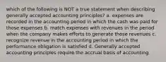 which of the following is NOT a true statement when describing generally accepted accounting principles? a. expenses are recorded in the accounting period in which the cash was paid for those expenses b. match expenses with revenues in the period when the company makes efforts to generate those revenues c. recognize revenue in the accounting period in which the performance obligation is satisfied d. Generally accepted accounting principles require the accrual basis of accounting