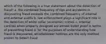 which of the following is a true statement about the detection of fraud? a. the combined frequency of tips and accidents in discovering fraud exceeds the combined frequency of internal and external audits b. law enforcement plays a significant role in the detection of white collar (economic) crimes c. internal controls when properly designed are almost bullet proof in terms of preventing fraud d. for the purposes of understanding how fraud is discovered, whistleblower hotlines are the only method proven to detect fraud