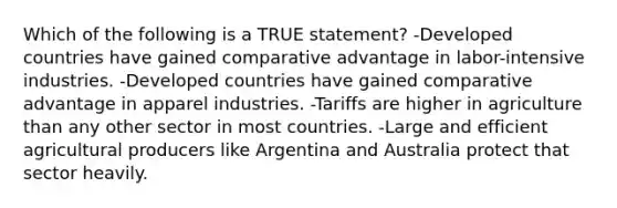 Which of the following is a TRUE statement? -Developed countries have gained comparative advantage in labor-intensive industries. -Developed countries have gained comparative advantage in apparel industries. -Tariffs are higher in agriculture than any other sector in most countries. -Large and efficient agricultural producers like Argentina and Australia protect that sector heavily.