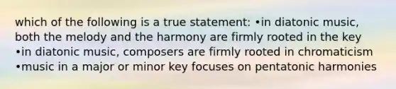 which of the following is a true statement: •in diatonic music, both the melody and the harmony are firmly rooted in the key •in diatonic music, composers are firmly rooted in chromaticism •music in a major or minor key focuses on pentatonic harmonies