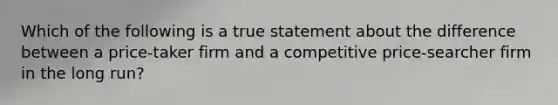 Which of the following is a true statement about the difference between a price-taker firm and a competitive price-searcher firm in the long run?