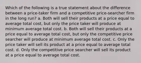 Which of the following is a true statement about the difference between a price-taker firm and a competitive price-searcher firm in the long run? a. Both will sell their products at a price equal to average total cost, but only the price taker will produce at minimum average total cost. b. Both will sell their products at a price equal to average total cost, but only the competitive price searcher will produce at minimum average total cost. c. Only the price taker will sell its product at a price equal to average total cost. d. Only the competitive price searcher will sell its product at a price equal to average total cost.