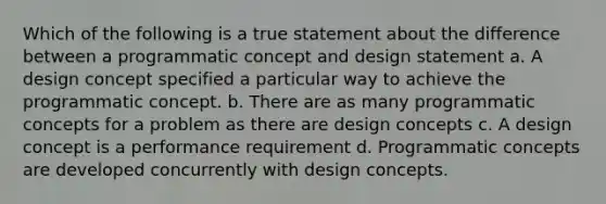 Which of the following is a true statement about the difference between a programmatic concept and design statement a. A design concept specified a particular way to achieve the programmatic concept. b. There are as many programmatic concepts for a problem as there are design concepts c. A design concept is a performance requirement d. Programmatic concepts are developed concurrently with design concepts.