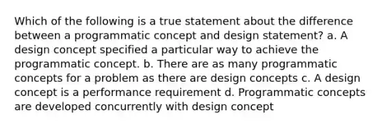 Which of the following is a true statement about the difference between a programmatic concept and design statement? a. A design concept specified a particular way to achieve the programmatic concept. b. There are as many programmatic concepts for a problem as there are design concepts c. A design concept is a performance requirement d. Programmatic concepts are developed concurrently with design concept