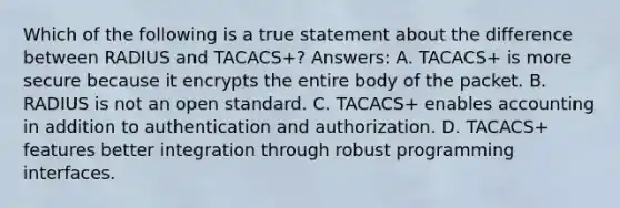 Which of the following is a true statement about the difference between RADIUS and TACACS+? Answers: A. TACACS+ is more secure because it encrypts the entire body of the packet. B. RADIUS is not an open standard. C. TACACS+ enables accounting in addition to authentication and authorization. D. TACACS+ features better integration through robust programming interfaces.