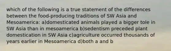 which of the following is a true statement of the differences between the food-producing traditions of SW Asia and Mesoamerica: a)domesticated animals played a bigger tole in SW Asia than in mesoamerica b)sedentism preceded plant domestication in SW Asia c)agriculture occurred thousands of years earlier in Mesoamerica d)both a and b