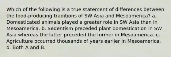 Which of the following is a true statement of differences between the food-producing traditions of SW Asia and Mesoamerica? a. Domesticated animals played a greater role in SW Asia than in Mesoamerica. b. Sedentism preceded plant domestication in SW Asia whereas the latter preceded the former in Mesoamerica. c. Agriculture occurred thousands of years earlier in Mesoamerica. d. Both A and B.