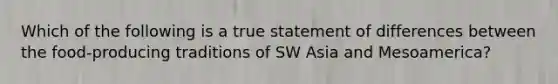 Which of the following is a true statement of differences between the food-producing traditions of SW Asia and Mesoamerica?