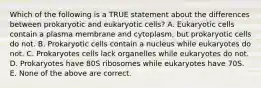 Which of the following is a TRUE statement about the differences between prokaryotic and eukaryotic cells? A. Eukaryotic cells contain a plasma membrane and cytoplasm, but prokaryotic cells do not. B. Prokaryotic cells contain a nucleus while eukaryotes do not. C. Prokaryotes cells lack organelles while eukaryotes do not. D. Prokaryotes have 80S ribosomes while eukaryotes have 70S. E. None of the above are correct.