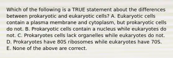 Which of the following is a TRUE statement about the differences between prokaryotic and eukaryotic cells? A. Eukaryotic cells contain a plasma membrane and cytoplasm, but prokaryotic cells do not. B. Prokaryotic cells contain a nucleus while eukaryotes do not. C. Prokaryotes cells lack organelles while eukaryotes do not. D. Prokaryotes have 80S ribosomes while eukaryotes have 70S. E. None of the above are correct.