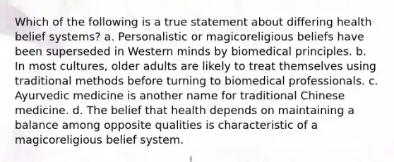 Which of the following is a true statement about differing health belief systems? a. Personalistic or magicoreligious beliefs have been superseded in Western minds by biomedical principles. b. In most cultures, older adults are likely to treat themselves using traditional methods before turning to biomedical professionals. c. Ayurvedic medicine is another name for traditional Chinese medicine. d. The belief that health depends on maintaining a balance among opposite qualities is characteristic of a magicoreligious belief system.