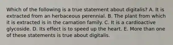 Which of the following is a true statement about digitalis? A. It is extracted from an herbaceous perennial. B. The plant from which it is extracted is in the carnation family. C. It is a cardioactive glycoside. D. Its effect is to speed up the heart. E. More than one of these statements is true about digitalis.