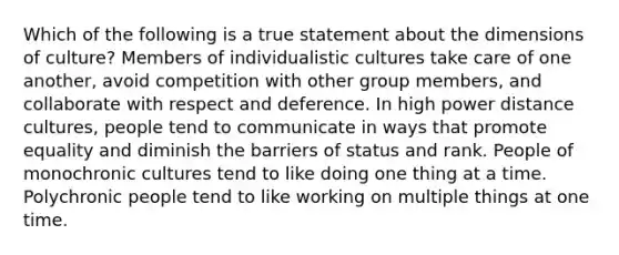 Which of the following is a true statement about the dimensions of culture? Members of individualistic cultures take care of one another, avoid competition with other group members, and collaborate with respect and deference. In high power distance cultures, people tend to communicate in ways that promote equality and diminish the barriers of status and rank. People of monochronic cultures tend to like doing one thing at a time. Polychronic people tend to like working on multiple things at one time.