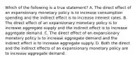 Which of the following is a true​ statement? A. The direct effect of an expansionary monetary policy is to increase consumption spending and the indirect effect is to increase interest rates. B. The direct effect of an expansionary monetary policy is to increase aggregate supply and the indirect effect is to increase aggregate demand. C. The direct effect of an expansionary monetary policy is to increase aggregate demand and the indirect effect is to increase aggregate supply. D. Both the direct and the indirect effects of an expansionary monetary policy are to increase aggregate demand.