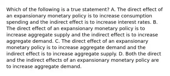 Which of the following is a true​ statement? A. The direct effect of an expansionary monetary policy is to increase consumption spending and the indirect effect is to increase interest rates. B. The direct effect of an expansionary monetary policy is to increase aggregate supply and the indirect effect is to increase aggregate demand. C. The direct effect of an expansionary monetary policy is to increase aggregate demand and the indirect effect is to increase aggregate supply. D. Both the direct and the indirect effects of an expansionary monetary policy are to increase aggregate demand.