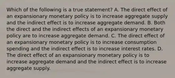 Which of the following is a true​ statement? A. The direct effect of an expansionary monetary policy is to increase aggregate supply and the indirect effect is to increase aggregate demand. B. Both the direct and the indirect effects of an expansionary monetary policy are to increase aggregate demand. C. The direct effect of an expansionary monetary policy is to increase consumption spending and the indirect effect is to increase interest rates. D. The direct effect of an expansionary monetary policy is to increase aggregate demand and the indirect effect is to increase aggregate supply.