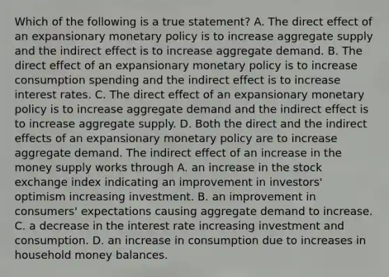 Which of the following is a true​ statement? A. The direct effect of an expansionary monetary policy is to increase aggregate supply and the indirect effect is to increase aggregate demand. B. The direct effect of an expansionary monetary policy is to increase consumption spending and the indirect effect is to increase interest rates. C. The direct effect of an expansionary monetary policy is to increase aggregate demand and the indirect effect is to increase aggregate supply. D. Both the direct and the indirect effects of an expansionary monetary policy are to increase aggregate demand. The indirect effect of an increase in the money supply works through A. an increase in the stock exchange index indicating an improvement in​ investors' optimism increasing investment. B. an improvement in​ consumers' expectations causing aggregate demand to increase. C. a decrease in the interest rate increasing investment and consumption. D. an increase in consumption due to increases in household money balances.