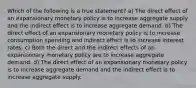 Which of the following is a true statement? a) The direct effect of an expansionary monetary policy is to increase aggregate supply and the indirect effect is to increase aggregate demand. b) The direct effect of an expansionary monetary policy is to increase consumption spending and indirect effect is to increase interest rates. c) Both the direct and the indirect effects of an expansionary monetary policy are to increase aggregate demand. d) The direct effect of an expansionary monetary policy is to increase aggregate demand and the indirect effect is to increase aggregate supply.