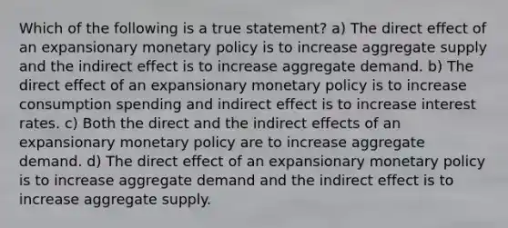 Which of the following is a true statement? a) The direct effect of an expansionary monetary policy is to increase aggregate supply and the indirect effect is to increase aggregate demand. b) The direct effect of an expansionary monetary policy is to increase consumption spending and indirect effect is to increase interest rates. c) Both the direct and the indirect effects of an expansionary monetary policy are to increase aggregate demand. d) The direct effect of an expansionary monetary policy is to increase aggregate demand and the indirect effect is to increase aggregate supply.