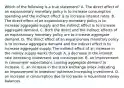 Which of the following is a true​ statement? A. The direct effect of an expansionary monetary policy is to increase consumption spending and the indirect effect is to increase interest rates. B. The direct effect of an expansionary monetary policy is to increase aggregate supply and the indirect effect is to increase aggregate demand. C. Both the direct and the indirect effects of an expansionary monetary policy are to increase aggregate demand. D. The direct effect of an expansionary monetary policy is to increase aggregate demand and the indirect effect is to increase aggregate supply. The indirect effect of an increase in the money supply works through A. a decrease in the interest rate increasing investment and consumption. B. an improvement in​ consumers' expectations causing aggregate demand to increase. C. an increase in the stock exchange index indicating an improvement in​ investors' optimism increasing investment. D. an increase in consumption due to increases in household money balances.