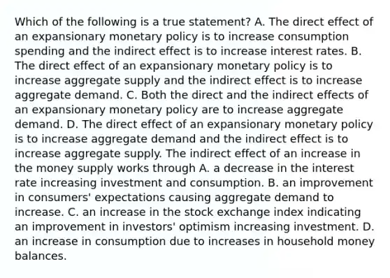 Which of the following is a true​ statement? A. The direct effect of an expansionary monetary policy is to increase consumption spending and the indirect effect is to increase interest rates. B. The direct effect of an expansionary monetary policy is to increase aggregate supply and the indirect effect is to increase aggregate demand. C. Both the direct and the indirect effects of an expansionary monetary policy are to increase aggregate demand. D. The direct effect of an expansionary monetary policy is to increase aggregate demand and the indirect effect is to increase aggregate supply. The indirect effect of an increase in the money supply works through A. a decrease in the interest rate increasing investment and consumption. B. an improvement in​ consumers' expectations causing aggregate demand to increase. C. an increase in the stock exchange index indicating an improvement in​ investors' optimism increasing investment. D. an increase in consumption due to increases in household money balances.