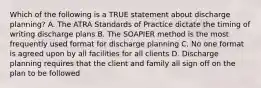 Which of the following is a TRUE statement about discharge planning? A. The ATRA Standards of Practice dictate the timing of writing discharge plans B. The SOAPIER method is the most frequently used format for discharge planning C. No one format is agreed upon by all facilities for all clients D. Discharge planning requires that the client and family all sign off on the plan to be followed